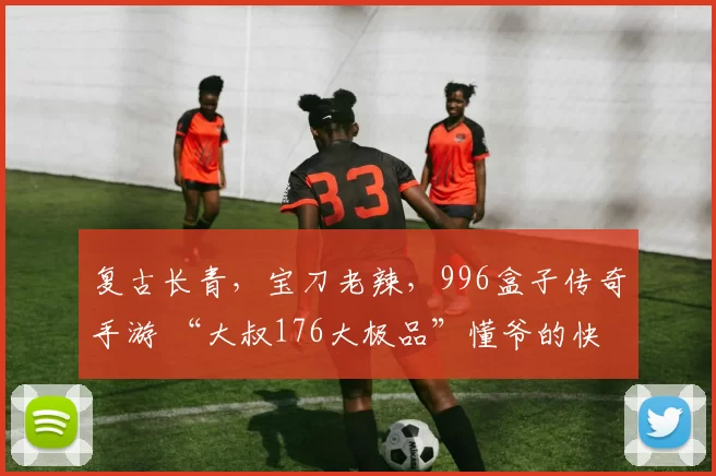 复古长青，宝刀老辣，996盒子传奇手游 “大叔176大极品”懂爷的快乐