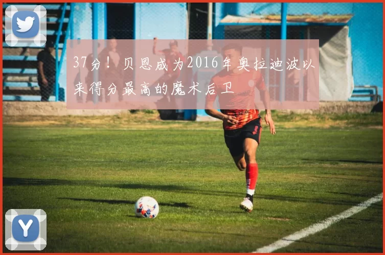 37分！贝恩成为2016年奥拉迪波以来得分最高的魔术后卫