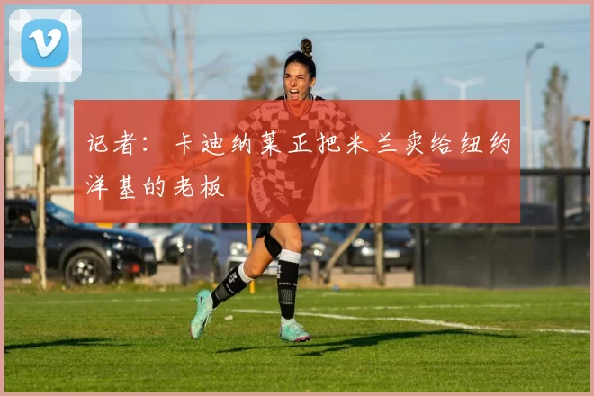 记者：卡迪纳莱正把米兰卖给纽约洋基的老板
