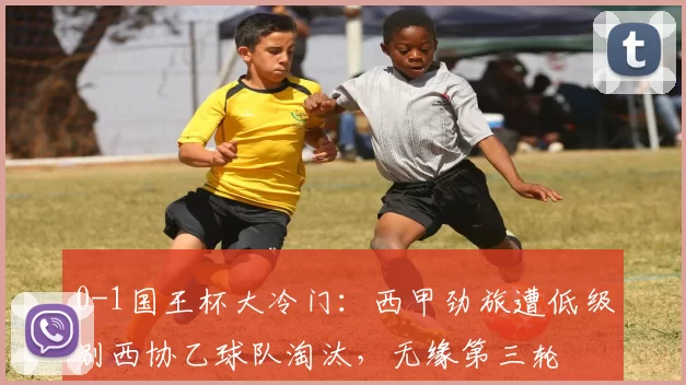 0-1国王杯大冷门：西甲劲旅遭低级别西协乙球队淘汰，无缘第三轮
