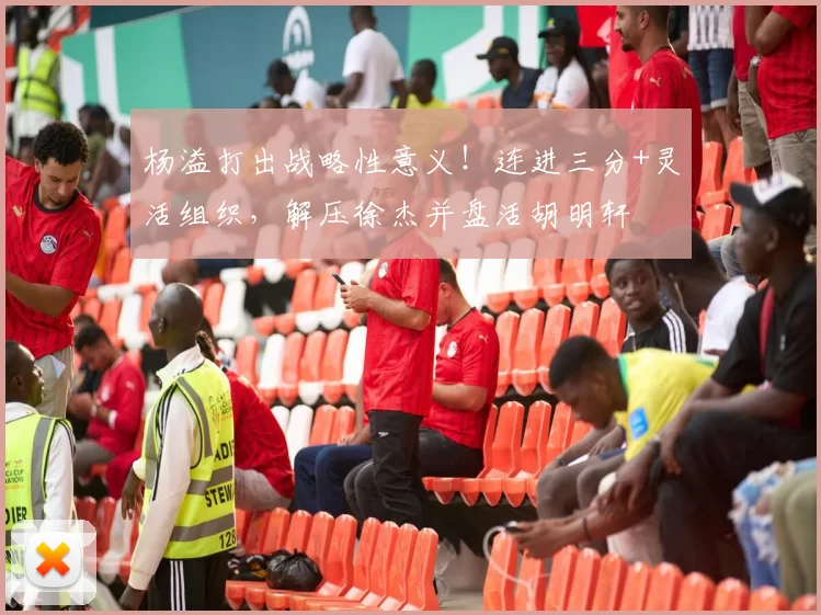 杨溢打出战略性意义！连进三分+灵活组织，解压徐杰并盘活胡明轩