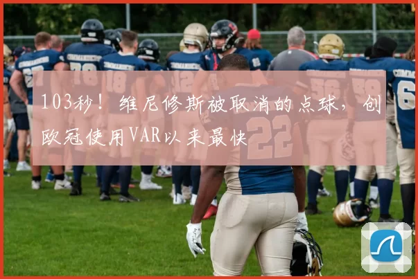 103秒！维尼修斯被取消的点球，创欧冠使用VAR以来最快