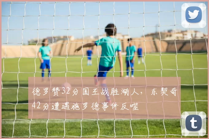 德罗赞32分国王战胜湖人，东契奇42分遭遇施罗德事件反噬