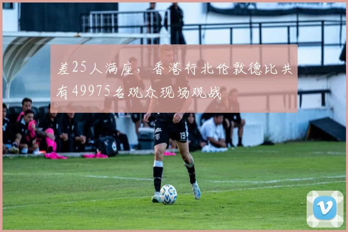 差25人满座，香港行北伦敦德比共有49975名观众现场观战