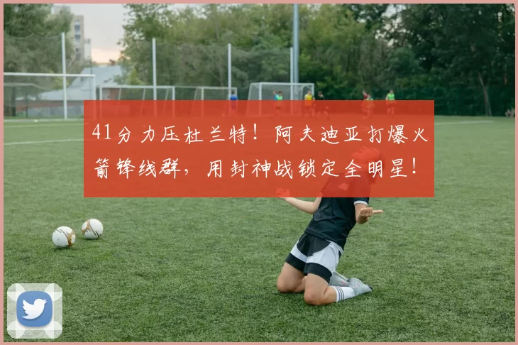 41分力压杜兰特！阿夫迪亚打爆火箭锋线群，用封神战锁定全明星！