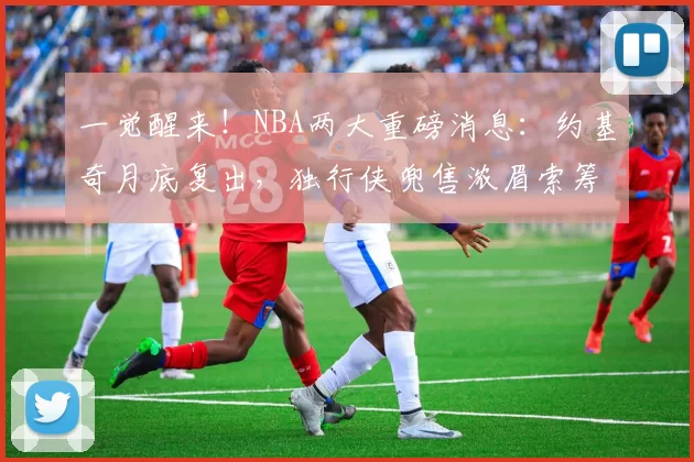 一觉醒来！NBA两大重磅消息：约基奇月底复出，独行侠兜售浓眉索筹码
