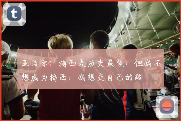 亚马尔：梅西是历史最佳，但我不想成为梅西，我想走自己的路
