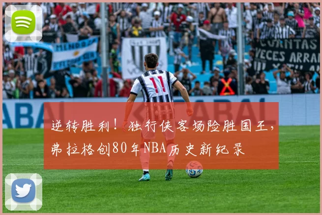 逆转胜利！独行侠客场险胜国王，弗拉格创80年NBA历史新纪录