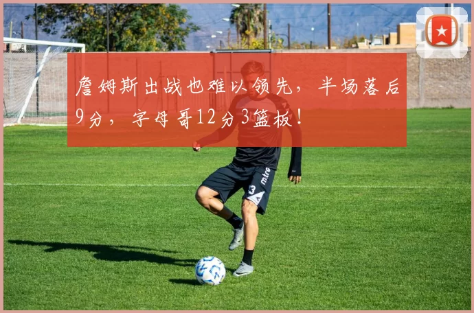 詹姆斯出战也难以领先，半场落后9分，字母哥12分3篮板！