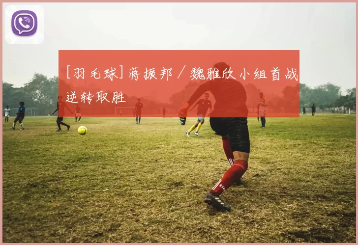 [羽毛球]蒋振邦／魏雅欣小组首战逆转取胜