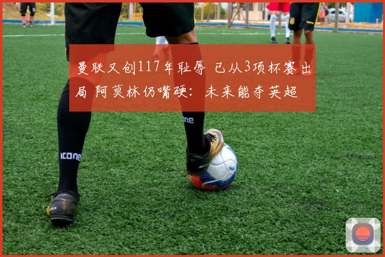 曼联又创117年耻辱 已从3项杯赛出局 阿莫林仍嘴硬：未来能夺英超
