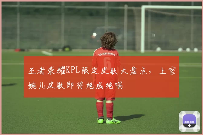 王者荣耀KPL限定皮肤大盘点，上官婉儿皮肤即将绝成绝唱