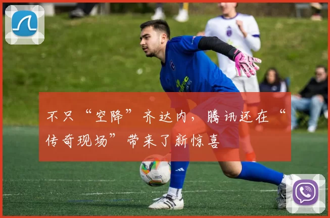 不只“空降”齐达内，腾讯还在“传奇现场”带来了新惊喜