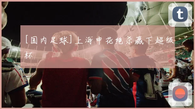 [国内足球]上海申花绝杀赢下超级杯