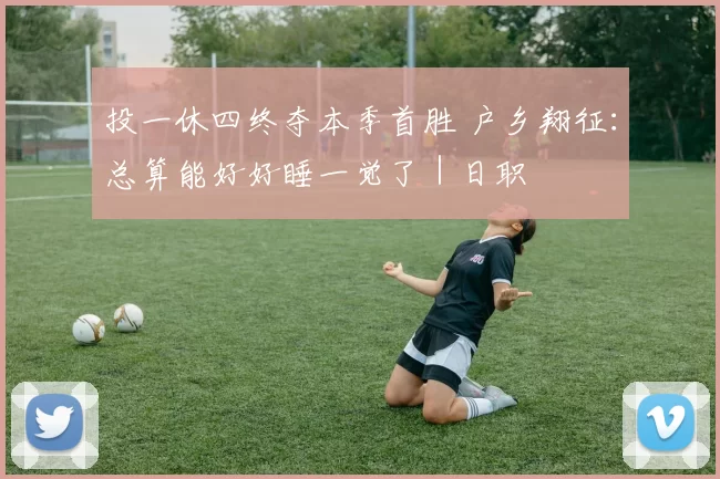 投一休四终夺本季首胜 户乡翔征：总算能好好睡一觉了｜日职