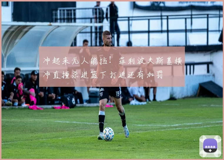 冲起来无人能挡！菲利波夫斯基横冲直撞杀进篮下打进还有加罚