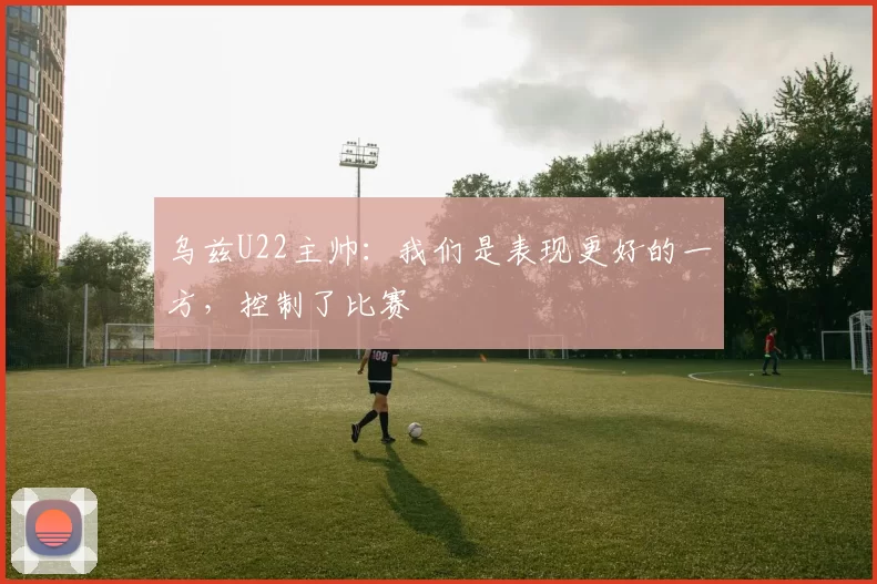 乌兹U22主帅：我们是表现更好的一方，控制了比赛