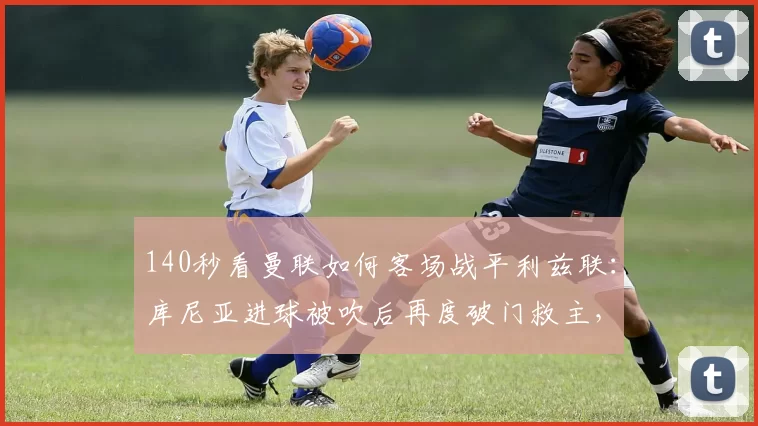 140秒看曼联如何客场战平利兹联：库尼亚进球被吹后再度破门救主，谢什科失良机