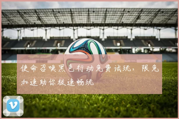 使命召唤黑色行动免费试玩，限免加速助你极速畅玩