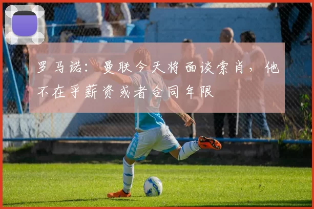 罗马诺：曼联今天将面谈索肖，他不在乎薪资或者合同年限
