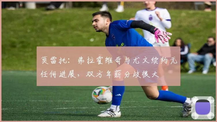 莫雷托：弗拉霍维奇与尤文续约无任何进展，双方年薪分歧很大