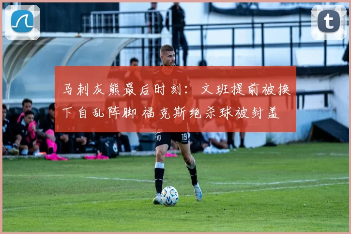 马刺灰熊最后时刻：文班提前被换下自乱阵脚 福克斯绝杀球被封盖