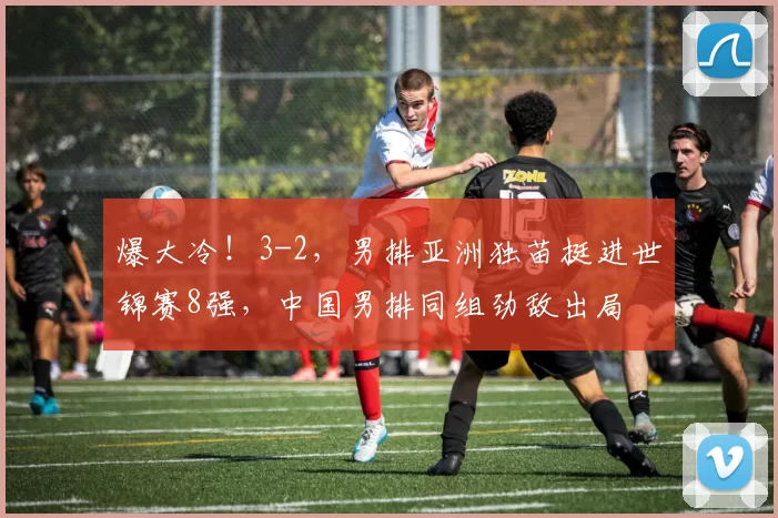 爆大冷！3-2，男排亚洲独苗挺进世锦赛8强，中国男排同组劲敌出局