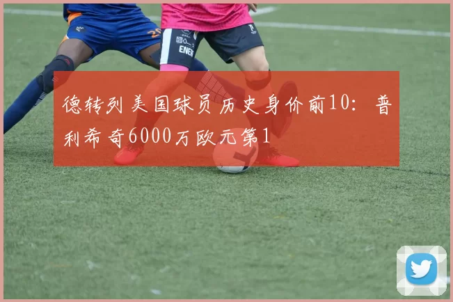 德转列美国球员历史身价前10：普利希奇6000万欧元第1