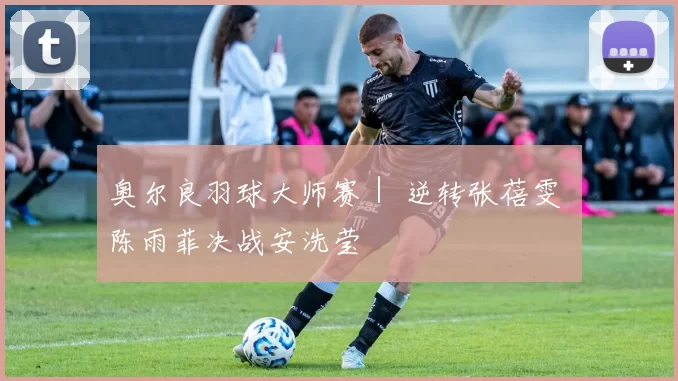 奥尔良羽球大师赛｜ 逆转张蓓雯 陈雨菲决战安洗莹