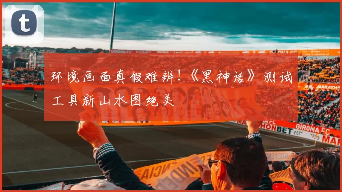 环境画面真假难辨!《黑神话》测试工具新山水图绝美