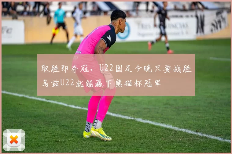 取胜即夺冠，U22国足今晚只要战胜乌兹U22就能赢下熊猫杯冠军
