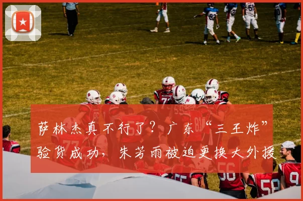 萨林杰真不行了？广东“三王炸”验货成功，朱芳雨被迫更换大外援