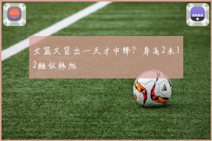女篮又冒出一天才中锋？身高2米12酷似韩旭