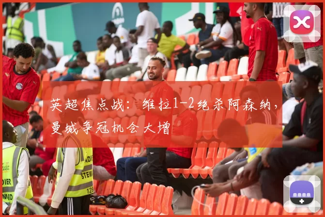 英超焦点战：维拉1-2绝杀阿森纳，曼城争冠机会大增