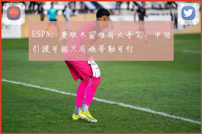 ESPN：曼联冬窗难有大手笔，中场引援可能只有施蒂勒可行