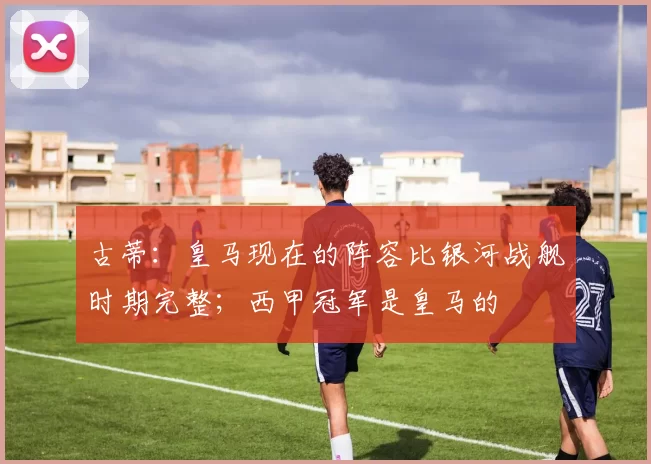 古蒂：皇马现在的阵容比银河战舰时期完整；西甲冠军是皇马的