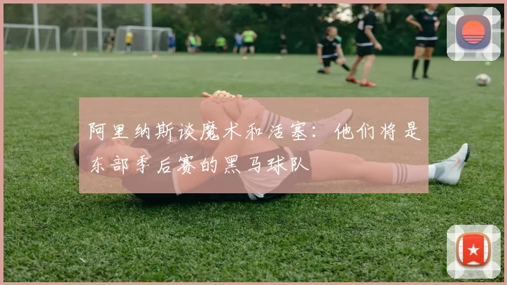 阿里纳斯谈魔术和活塞：他们将是东部季后赛的黑马球队