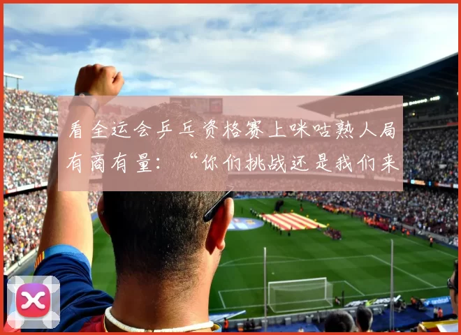 看全运会乒乓资格赛上咪咕熟人局有商有量：“你们挑战还是我们来。”陈幸同乒乓球全运会乒乓球程靖淇