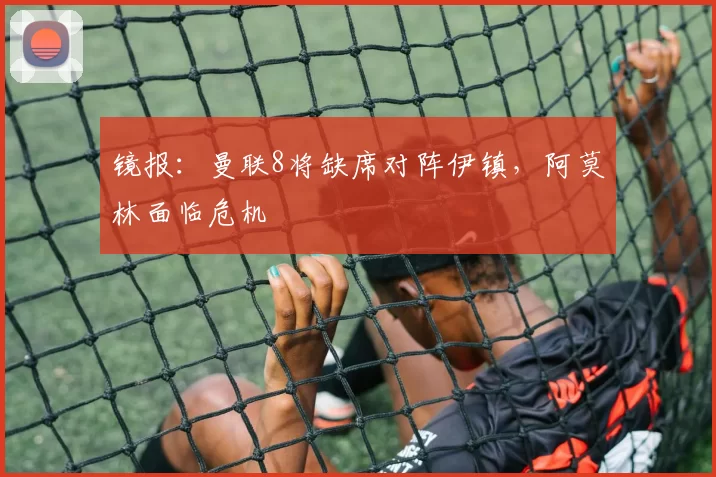 镜报：曼联8将缺席对阵伊镇，阿莫林面临危机