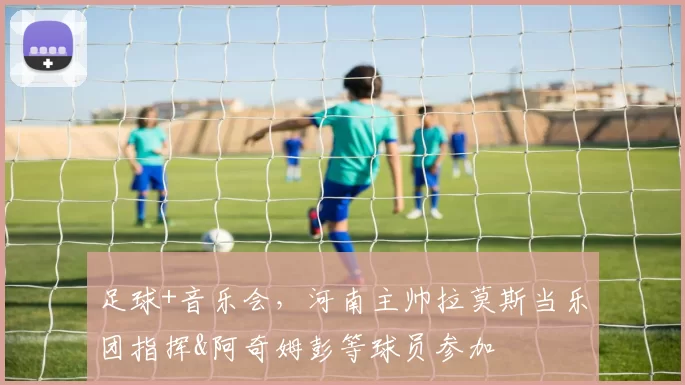 足球+音乐会，河南主帅拉莫斯当乐团指挥&阿奇姆彭等球员参加