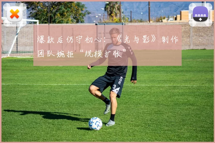 爆款后仍守初心：《光与影》制作团队婉拒“规模扩张”