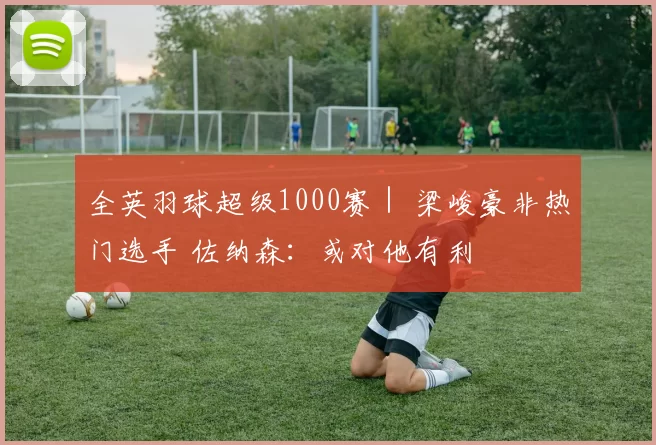 全英羽球超级1000赛｜ 梁峻豪非热门选手 佐纳森：或对他有利