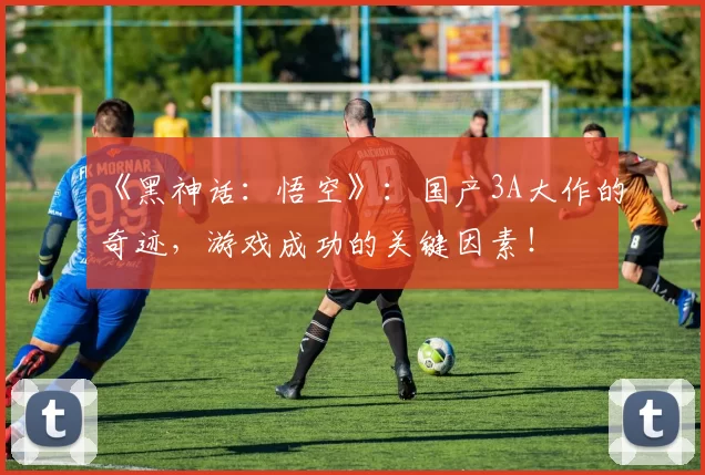 《黑神话：悟空》：国产3A大作的奇迹，游戏成功的关键因素！